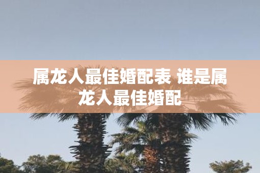 属龙人最佳婚配表 谁是属龙人最佳婚配