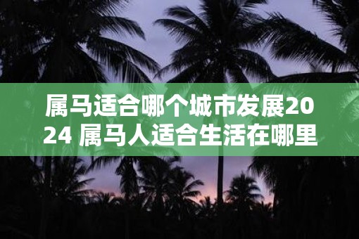 属马适合哪个城市发展2025 属马人适合生活在哪里