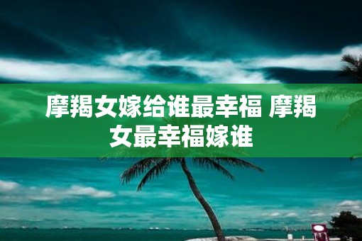 摩羯女嫁给谁最幸福 摩羯女最幸福嫁谁