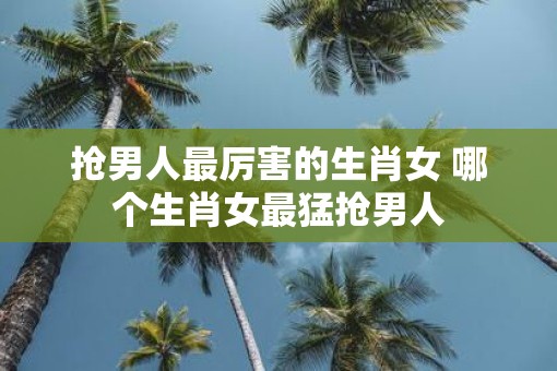 抢男人最厉害的生肖女 哪个生肖女最猛抢男人