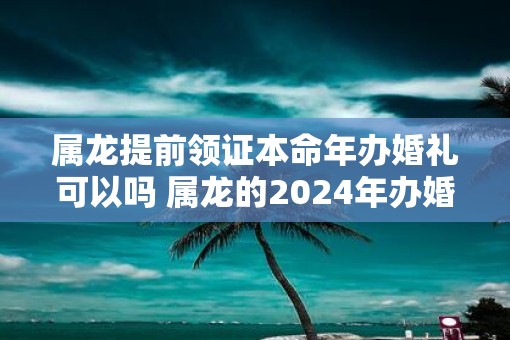 属龙提前领证本命年办婚礼可以吗 属龙的2025年办婚礼可以吗