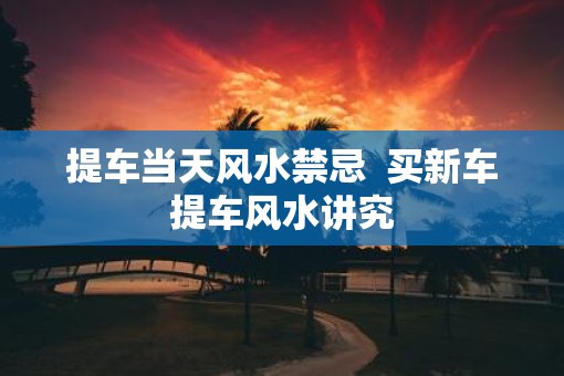 提车当天风水禁忌  买新车提车风水讲究
