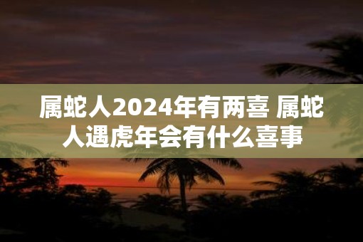 属蛇人2025年有两喜 属蛇人遇虎年会有什么喜事