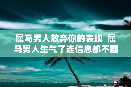 属马男人放弃你的表现  属马男人生气了连信息都不回
