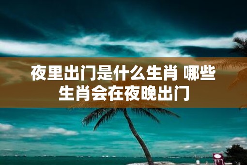 夜里出门是什么生肖 哪些生肖会在夜晚出门
