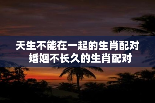 天生不能在一起的生肖配对  婚姻不长久的生肖配对