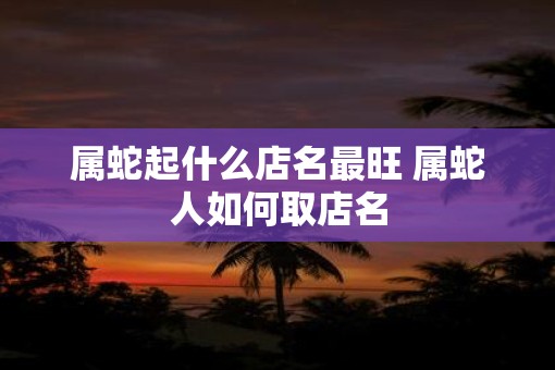属蛇起什么店名最旺 属蛇人如何取店名