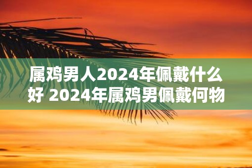 属鸡男人2025年佩戴什么好 2025年属鸡男佩戴何物