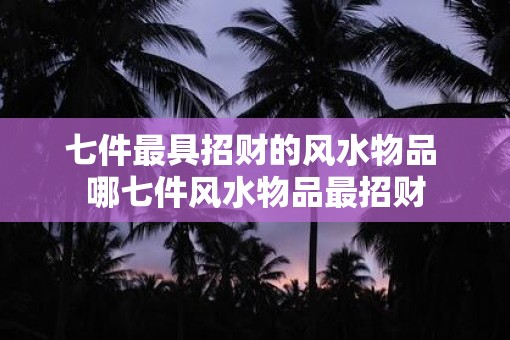 七件最具招财的风水物品 哪七件风水物品最招财