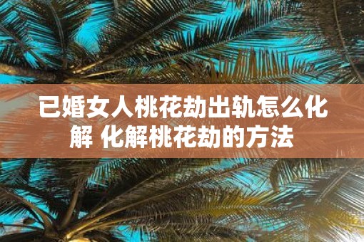 已婚女人桃花劫出轨怎么化解 化解桃花劫的方法