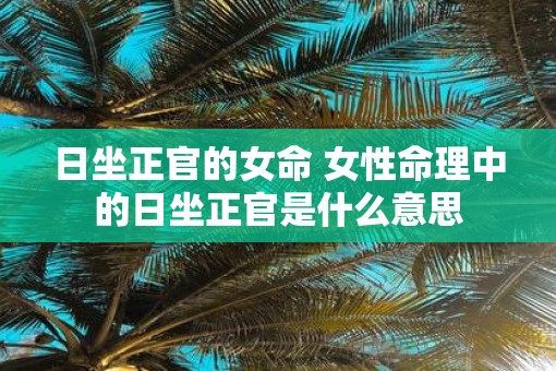 日坐正官的女命 女性命理中的日坐正官是什么意思