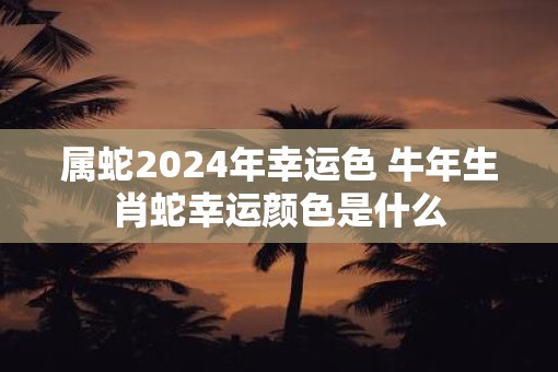 属蛇2025年幸运色 牛年生肖蛇幸运颜色是什么