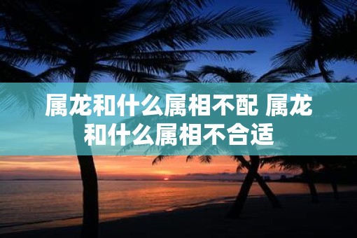 属龙和什么属相不配 属龙和什么属相不合适