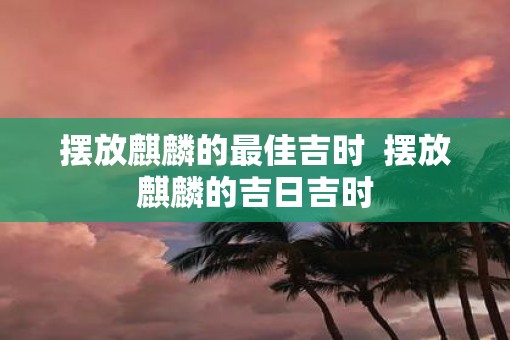 摆放麒麟的最佳吉时  摆放麒麟的吉日吉时