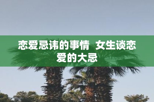 恋爱忌讳的事情 女生谈恋爱的大忌 恋爱忌讳的事情 女生谈恋爱的大忌