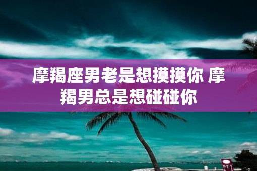 摩羯座男老是想摸摸你 摩羯男总是想碰碰你