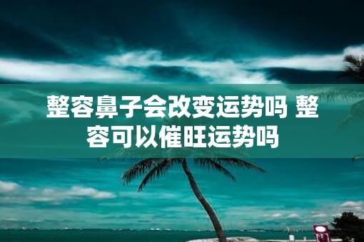 整容鼻子会改变运势吗 整容可以催旺运势吗