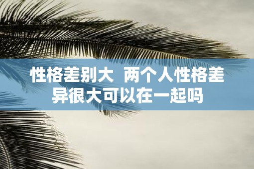 性格差别大  两个人性格差异很大可以在一起吗