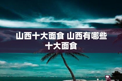 山西十大面食 山西有哪些十大面食