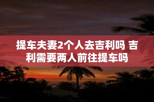 提车夫妻2个人去吉利吗 吉利需要两人前往提车吗
