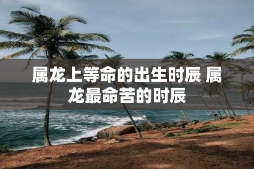 属龙上等命的出生时辰 属龙最命苦的时辰