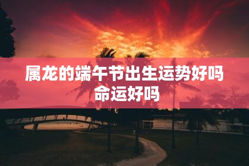 属龙的端午节出生运势好吗 命运好吗