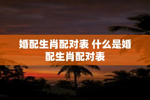 婚配生肖配对表 什么是婚配生肖配对表