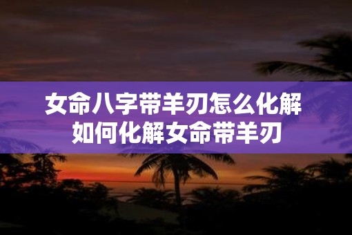 女命八字带羊刃怎么化解 如何化解女命带羊刃