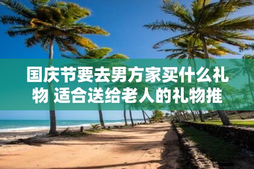 国庆节要去男方家买什么礼物 适合送给老人的礼物推荐