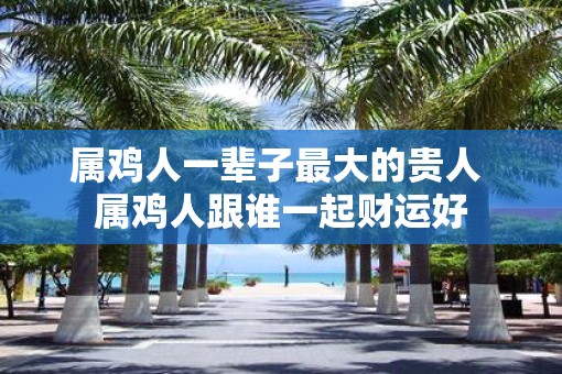 属鸡人一辈子最大的贵人 属鸡人跟谁一起财运好
