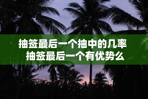 抽签最后一个抽中的几率  抽签最后一个有优势么
