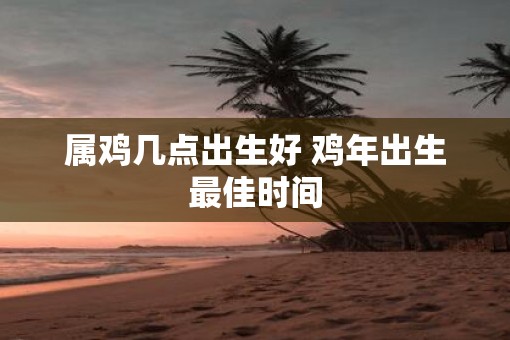 属鸡几点出生好 鸡年出生最佳时间
