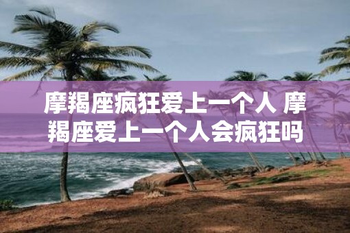 摩羯座疯狂爱上一个人 摩羯座爱上一个人会疯狂吗