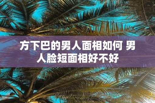 方下巴的男人面相如何 男人脸短面相好不好