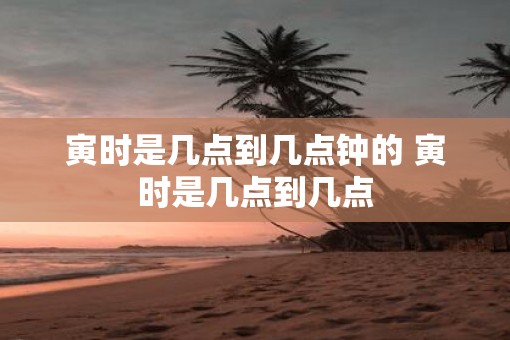 寅时是几点到几点钟的 寅时是几点到几点
