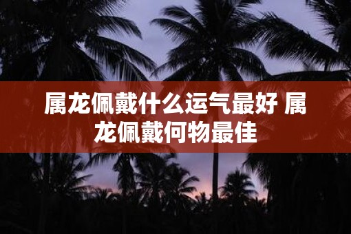 属龙佩戴什么运气最好 属龙佩戴何物最佳