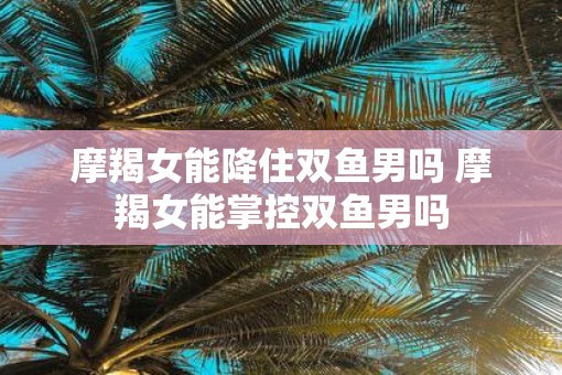 摩羯女能降住双鱼男吗 摩羯女能掌控双鱼男吗