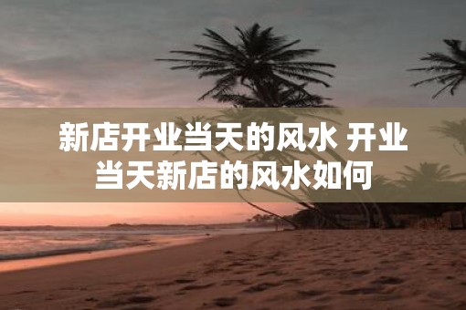 新店开业当天的风水 开业当天新店的风水如何