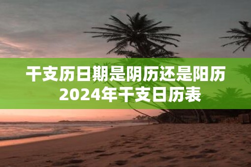 干支历日期是阴历还是阳历  2025年干支日历表