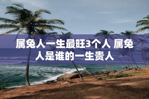 属兔人一生最旺3个人 属兔人是谁的一生贵人