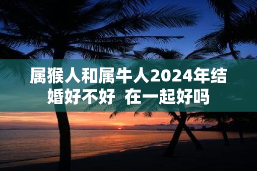 属猴人和属牛人2025年结婚好不好  在一起好吗