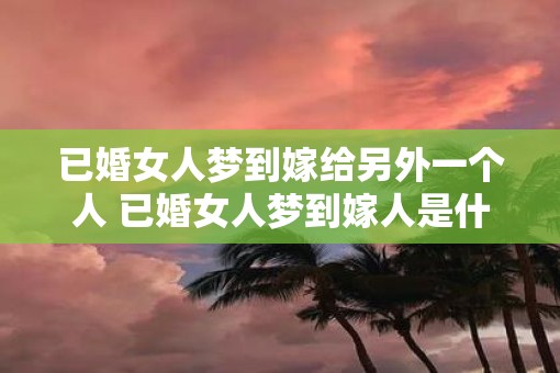已婚女人梦到嫁给另外一个人 已婚女人梦到嫁人是什么寓意