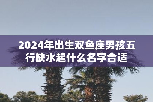 2025年出生双鱼座男孩五行缺水起什么名字合适