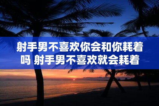 射手男不喜欢你会和你耗着吗 射手男不喜欢就会耗着吗