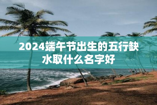 2025端午节出生的五行缺水取什么名字好