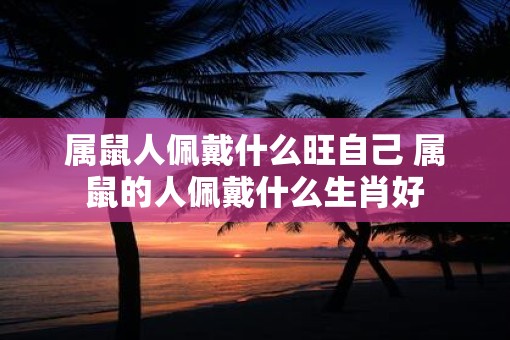 属鼠人佩戴什么旺自己 属鼠的人佩戴什么生肖好