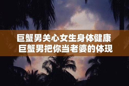 巨蟹男关心女生身体健康  巨蟹男把你当老婆的体现