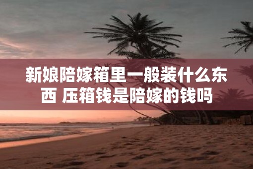 新娘陪嫁箱里一般装什么东西 压箱钱是陪嫁的钱吗