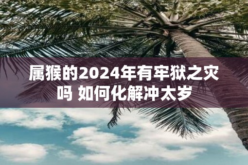 属猴的2025年有牢狱之灾吗 如何化解冲太岁