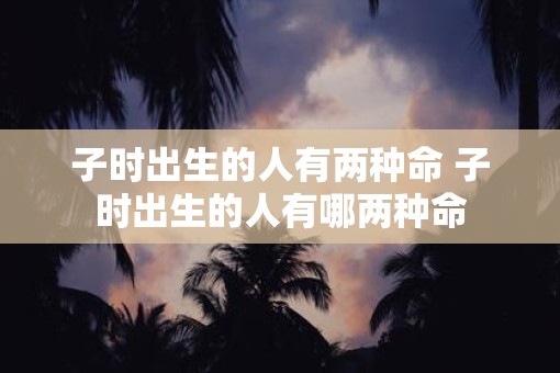 子时出生的人有两种命 子时出生的人有哪两种命